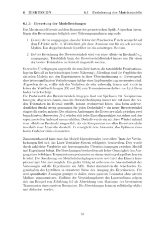 6 DISKUSSION 6.1 Evaluierung des Matrixmodells
6.1.3 Bewertung der Modellrechungen
Das Matrixmodell beruht auf dem Konzept der geometrischen Optik. Abgesehen davon,
liegen den Berechnungen lediglich zwei N¨aherungsannahmen zugrunde:
1. Es wird davon ausgegangen, dass der Vektor der Polarisation P stets senkrecht auf
dem k-Vektor steht. In Wirklichkeit gilt diese Annahme nur f¨ur optisch isotrope
Medien. Das doppelbrechende Lyotﬁlter ist ein anisotropes Medium.
2. Bei der Berechnung des Brewsterwinkels wird von einer eﬀektiven Brechzahl neﬀ
ausgegangen. Tats¨achlich kann der Brewstereinfallswinkel immer nur f¨ur einen
der beiden Teilstrahlen im Kristall eingestellt werden.
Es wurden ¨Uberlegungen angestellt die zum Ziele hatten, die tats¨achliche Polarisations-
lage im Kristall zu ber¨ucksichtigen (erste N¨aherung). Allerdings sind die Vergleiche des
aktuellen Modells mit den Experimenten in ihrer ¨Ubereinstimmung so ¨uberzeugend,
dass keine signiﬁkanten Ver¨anderungen infolge einer Implementierung zu erwarten sind.
Abgesehen davon, stellte sich das Vorhaben als sehr aufwendig heraus und wurde in
keiner der Ver¨oﬀentlichungen [19] und [26] zum Transmissionsverhalten von Lyotﬁltern
bisher ber¨ucksichtigt.
Die Problematik des Brewsterwinkels hingegen l¨asst nur Spielraum f¨ur Kompromiss-
l¨osungen. Abgesehen davon, dass die Brewsterbedingung immer nur auf einen der bei-
den Teilstrahlen im Kristall zutriﬀt, kommt erschwerend hinzu, dass beim außeror-
dentlichen Strahl streng genommen f¨ur jeden Drehwinkel γ ein neuer Brewsterwinkel
eingestellt werden m¨usste. Die relativen ¨Anderungen des Brewsterwinkels zwischen zwei
benachbarten Messwerten f(γ) w¨urden sich jeder Einstellgenauigkeit entziehen und den
experimentellen Aufwand enorm erh¨ohen. Deshalb wurde ein mittlerer Winkel anhand
einer eﬀektiven Brechzahl ausgew¨ahlt, der ein Kompromiss aus allen Brewsterwinkeln
innerhalb einer Messreihe darstellt. Er erm¨oglicht dem Anwender, das Optimum eines
festen Einfallswinkels einzustellen.
Zusammenfassend kann man das Modell folgendermaßen beurteilen: Trotz der Verein-
fachungen ließ sich das Laser-Verst¨arker-System erfolgreich beschreiben. Dies wurde
durch zahlreiche Vergleiche mit hervorragenden ¨Ubereinstimmungen zwischen Modell
und Experiment belegt. Die Berechnungen beschreiben mit hoher Genauigkeit den Aus-
gang eines beliebigen Transmissionsexperimentes an einem einachsig-doppelbrechenden
Kristall. Die Berechnung von Mehrfachdurchg¨angen wurde erst durch den Einsatz kom-
plexwertiger Matrizen m¨oglich. Ein großer Erfolg ist außerdem die Anwendbarkeit der
Voraussagen auf die Experimente am ADL. Dabei dominierten die berechneten Ei-
genschaften des Lyotﬁlters in erwarteter Weise den Ausgang des Experimentes. F¨ur
semi-quantitative Aussagen gen¨ugte es daher, einen passiven Resonator ohne aktives
Medium vorauszusetzen. Einﬂ¨usse der Verst¨arkungskurve des Lasermediums zeigten
sich am Beispiel von Abbildung 6.5 als Abweichung vom Maximum der berechneten
Transmission eines passiven Resonators. Die Abweichungen konnten vollst¨andig erkl¨art
und diskutiert werden.
58
 