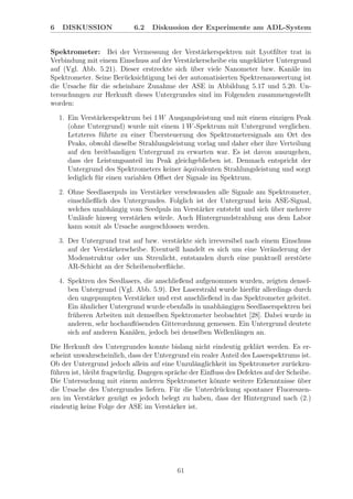 6 DISKUSSION 6.2 Diskussion der Experimente am ADL-System
Spektrometer: Bei der Vermessung der Verst¨arkerspektren mit Lyotﬁlter trat in
Verbindung mit einem Einschuss auf der Verst¨arkerscheibe ein ungekl¨arter Untergrund
auf (Vgl. Abb. 5.21). Dieser erstreckte sich ¨uber viele Nanometer bzw. Kan¨ale im
Spektrometer. Seine Ber¨ucksichtigung bei der automatisierten Spektrenauswertung ist
die Ursache f¨ur die scheinbare Zunahme der ASE in Abbildung 5.17 und 5.20. Un-
tersuchungen zur Herkunft dieses Untergrundes sind im Folgenden zusammengestellt
worden:
1. Ein Verst¨arkerspektrum bei 1 W Ausgangsleistung und mit einem einzigen Peak
(ohne Untergrund) wurde mit einem 1 W-Spektrum mit Untergrund verglichen.
Letzteres f¨uhrte zu einer ¨Ubersteuerung des Spektrometersignals am Ort des
Peaks, obwohl dieselbe Strahlungsleistung vorlag und daher eher ihre Verteilung
auf den breitbandigen Untergrund zu erwarten war. Es ist davon auszugehen,
dass der Leistungsanteil im Peak gleichgeblieben ist. Demnach entspricht der
Untergrund des Spektrometers keiner ¨aquivalenten Strahlungsleistung und sorgt
lediglich f¨ur einen variablen Oﬀset der Signale im Spektrum.
2. Ohne Seedlaserpuls im Verst¨arker verschwanden alle Signale am Spektrometer,
einschließlich des Untergrundes. Folglich ist der Untergrund kein ASE-Signal,
welches unabh¨angig vom Seedpuls im Verst¨arker entsteht und sich ¨uber mehrere
Uml¨aufe hinweg verst¨arken w¨urde. Auch Hintergrundstrahlung aus dem Labor
kann somit als Ursache ausgeschlossen werden.
3. Der Untergrund trat auf bzw. verst¨arkte sich irreversibel nach einem Einschuss
auf der Verst¨arkerscheibe. Eventuell handelt es sich um eine Ver¨anderung der
Modenstruktur oder um Streulicht, entstanden durch eine punktuell zerst¨orte
AR-Schicht an der Scheibenoberﬂ¨ache.
4. Spektren des Seedlasers, die anschließend aufgenommen wurden, zeigten densel-
ben Untergrund (Vgl. Abb. 5.9). Der Laserstrahl wurde hierf¨ur allerdings durch
den ungepumpten Verst¨arker und erst anschließend in das Spektrometer geleitet.
Ein ¨ahnlicher Untergrund wurde ebenfalls in unabh¨angigen Seedlaserspektren bei
fr¨uheren Arbeiten mit demselben Spektrometer beobachtet [28]. Dabei wurde in
anderen, sehr hochauﬂ¨osenden Gitterordnung gemessen. Ein Untergrund deutete
sich auf anderen Kan¨alen, jedoch bei denselben Wellenl¨angen an.
Die Herkunft des Untergrundes konnte bislang nicht eindeutig gekl¨art werden. Es er-
scheint unwahrscheinlich, dass der Untergrund ein realer Anteil des Laserspektrums ist.
Ob der Untergrund jedoch allein auf eine Unzul¨anglichkeit im Spektrometer zur¨uckzu-
f¨uhren ist, bleibt fragw¨urdig. Dagegen spr¨ache der Einﬂuss des Defektes auf der Scheibe.
Die Untersuchung mit einem anderen Spektrometer k¨onnte weitere Erkenntnisse ¨uber
die Ursache des Untergrundes liefern. F¨ur die Unterdr¨uckung spontaner Fluoreszen-
zen im Verst¨arker gen¨ugt es jedoch belegt zu haben, dass der Hintergrund nach (2.)
eindeutig keine Folge der ASE im Verst¨arker ist.
61
 