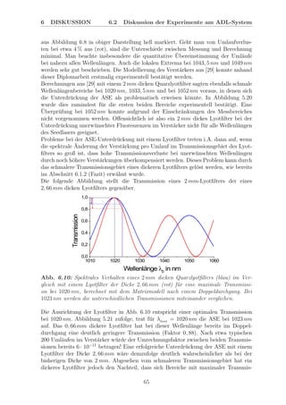 6 DISKUSSION 6.2 Diskussion der Experimente am ADL-System
aus Abbildung 6.8 in obiger Darstellung hell markiert. Geht man von Umlaufverlus-
ten bei etwa 4 % aus (rot), sind die Unterschiede zwischen Messung und Berechnung
minimal. Man beachte insbesondere die quantitative ¨Ubereinstimmung der Uml¨aufe
bei nahezu allen Wellenl¨angen. Auch die lokalen Extrema bei 1043, 5 nm und 1049 nm
werden sehr gut beschrieben. Die Modellierung des Verst¨arkers aus [29] konnte anhand
dieser Diplomarbeit erstmalig experimentell best¨atigt werden.
Berechnungen aus [29] mit einem 2 mm dicken Quarzlyotﬁlter sagten ebenfalls schmale
Wellenl¨angenbereiche bei 1020 nm, 1033, 5 nm und bei 1052 nm voraus, in denen sich
die Unterdr¨uckung der ASE als problematisch erweisen k¨onnte. In Abbildung 5.20
wurde dies zumindest f¨ur die ersten beiden Bereiche experimentell best¨atigt. Eine
¨Uberpr¨ufung bei 1052 nm konnte aufgrund der Einschr¨ankungen des Messbereiches
nicht vorgenommen werden. Oﬀensichtlich ist also ein 2 mm dickes Lyotﬁlter bei der
Unterdr¨uckung unerw¨unschter Fluoreszenzen im Verst¨arker nicht f¨ur alle Wellenl¨angen
des Seedlasers geeignet.
Probleme bei der ASE-Unterdr¨uckung mit einem Lyotﬁlter treten i.A. dann auf, wenn
die spektrale ¨Anderung der Verst¨arkung pro Umlauf im Transmissionsgebiet des Lyot-
ﬁlters so groß ist, dass hohe Transmissionsverluste bei unerw¨unschten Wellenl¨angen
durch noch h¨ohere Verst¨arkungen ¨uberkompensiert werden. Dieses Problem kann durch
das schmalere Transmissionsgebiet eines dickeren Lyotﬁlters gel¨ost werden, wie bereits
im Abschnitt 6.1.2 (Fazit) erw¨ahnt wurde.
Die folgende Abbildung stellt die Transmission eines 2 mm-Lyotﬁlters der eines
2, 66 mm dicken Lyotﬁlters gegen¨uber.
Abb. 6.10: Spektrales Verhalten eines 2 mm dicken Quarzlyotﬁlters (blau) im Ver-
gleich mit einem Lyotﬁlter der Dicke 2, 66 mm (rot) f¨ur eine maximale Transmissi-
on bei 1020 nm, berechnet mit dem Matrixmodell nach einem Doppeldurchgang. Bei
1023 nm werden die unterschiedlichen Transmissionen miteinander verglichen.
Die Ausrichtung der Lyotﬁlter in Abb. 6.10 entspricht einer optimalen Transmission
bei 1020 nm. Abbildung 5.21 zufolge, trat f¨ur λSeed
= 1020 nm die ASE bei 1023 nm
auf. Das 0, 66 mm dickere Lyotﬁlter hat bei dieser Wellenl¨ange bereits im Doppel-
durchgang eine deutlich geringere Transmission (Faktor 0, 88). Nach etwa typischen
200 Uml¨aufen im Verst¨arker w¨urde der Umrechnungsfaktor zwischen beiden Transmis-
sionen bereits 6 · 10−11
betragen! Eine erfolgreiche Unterdr¨uckung der ASE mit einem
Lyotﬁlter der Dicke 2, 66 mm w¨are demzufolge deutlich wahrscheinlicher als bei der
bisherigen Dicke von 2 mm. Abgesehen vom schmaleren Transmissionsgebiet hat ein
dickeres Lyotﬁlter jedoch den Nachteil, dass sich Bereiche mit maximaler Transmis-
65
 