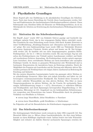 GRUNDLAGEN 2.1 Motivation f¨ur das Scheibenlaserkonzept
2 Physikalische Grundlagen
Dieses Kapitel gibt eine Einf¨uhrung in die physikalischen Grundlagen des Scheiben-
lasers. Nach einer kurzen Darstellung der Vorteile dieses Laserkonzeptes werden Auf-
bau und Funktionsweise des durchstimmbaren Scheibenlaseroszillators erl¨autert. Einen
Schwerpunkt zum Abschluss bilden die Elemente zur Wellenl¨angenselektion, da sie im
Mittelpunkt der Arbeiten zur Erweiterung des durchstimmbaren Wellenl¨angenbereiches
stehen.
2.1 Motivation f¨ur das Scheibenlaserkonzept
Der Begriﬀ
”
Laser“ wurde 1957 von Gordon Gould gepr¨agt und beschreibt das
wichtigste optische Ger¨at, das in den vergangenen f¨unfzig Jahren entwickelt wurde.
Der Grundstein f¨ur seine Erforschung wurde bereits 1916 durch Albert Einstein in
seiner Ver¨oﬀentlichung
”
Strahlungs-Emission und -Absorption nach der Quantentheo-
rie“ gelegt. Der erste funktionst¨uchtige Laser wurde 1960 von Theodore Maiman
und seinem Assistenten Charles Asawa gebaut und konnte am 26. Mai fertigge-
stellt werden [10]. Es handelte sich um einen lampengepumpten, gepulsten Rubin-
Festk¨orperlaser, der bei λ = 694 nm betrieben wurde. Bis zum heutigen Tag hat sich
neben den Festk¨orperlasern eine Vielzahl anderer Laserkonzepte etabliert und ﬁndet
auf verschiedenen Gebieten Anwendung. Als Festk¨orperlaser werden optisch angeregte
Laser bezeichnet, deren verst¨arkendes Medium aus einem kristallinen oder amorphen
Festk¨orper besteht. In diesem so gennanten Wirtsmaterial oder Wirtskristall sind in
bestimmter Konzentration die laseraktiven Ionen als Dotierung enthalten. Durch die
M¨oglichkeit des Pumpens mit Laserdioden und die Nutzung sehr eﬃzienter aktiver Ma-
terialien gewinnen die Festk¨orperlaser seit einigen Jahren zunehmend an Bedeutung f¨ur
Forschung und Industrie.
Bei den meisten klassischen Laserprinzipien besitzt das gepumpte aktive Medium ei-
ne zylinderf¨ormige Geometrie. Diese l¨asst sich einfach herstellen und liefert ein (oft
bevorzugtes) rotationssymmetrisches Strahlproﬁl. Ein Nachteil dieser Geometrie ist
die relativ schlechte W¨armeabfuhr aus dem aktiven Medium. Dies f¨uhrt zu einem
Temperaturgradienten im aktiven Medium, der die Ursache f¨ur mechanische Span-
nungen, Selbstfokussierung (wegen n = n(T)), Aberrationen (⇒ schlechtere Eﬃzienz
und Strahlqualit¨at) und durch Spannungen hervorgerufene Doppelbrechung (⇒ De-
polarisation, Bifocusing) ist [11]. Ausgehend von der herk¨ommlichen Zylindersymme-
trie versprechen zwei Formextrema eine bessere W¨armeabfuhr durch ein g¨unstigeres
Verh¨altnis von Oberﬂ¨ache zu Volumen:
• extrem lange Mantelﬂ¨ache, kleine Stirnﬂ¨achen ⇒ Faserlaser
• extrem kurze Mantelﬂ¨ache, große Stirnﬂ¨achen ⇒ Scheibenlaser
Im Folgenden soll auf die Besonderheiten des Scheibenlasers eingegangen werden.
2.2 Das Scheibenlaserkonzept
Der diodengepumpte Scheibenlaser wurde erstmals im Jahre 1994 vorgestellt [12]. Das
Herzst¨uck bildete eine ca. 200 µm d¨unne Laserkristallscheibe, die ¨uber einen Indium-
kontakt an einem K¨uhlﬁnger angebracht wurde. Indium besitzt eine hohe W¨armeleit-
f¨ahigkeit und reduziert als duktiles Material mechanische Spannungen zwischen der
3
 