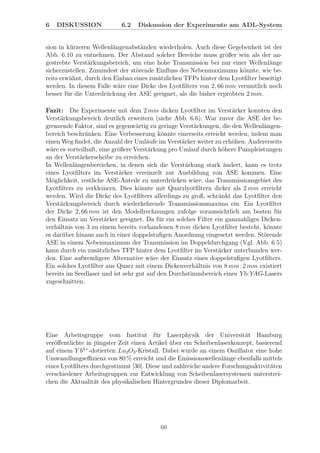 6 DISKUSSION 6.2 Diskussion der Experimente am ADL-System
sion in k¨urzeren Wellenl¨angenabst¨anden wiederholen. Auch diese Gegebenheit ist der
Abb. 6.10 zu entnehmen. Der Abstand solcher Bereiche muss gr¨oßer sein als der an-
gestrebte Verst¨arkungsbereich, um eine hohe Transmission bei nur einer Wellenl¨ange
sicherzustellen. Zumindest der st¨orende Einﬂuss des Nebenmaximums k¨onnte, wie be-
reits erw¨ahnt, durch den Einbau eines zus¨atzlichen TFPs hinter dem Lyotﬁlter beseitigt
werden. In diesem Falle w¨are eine Dicke des Lyotﬁlters von 2, 66 mm vermutlich noch
besser f¨ur die Unterdr¨uckung der ASE geeignet, als die bisher erprobten 2 mm.
Fazit: Die Experimente mit dem 2 mm dicken Lyotﬁlter im Verst¨arker konnten den
Verst¨arkungsbereich deutlich erweitern (siehe Abb. 6.6). War zuvor die ASE der be-
grenzende Faktor, sind es gegenw¨artig zu geringe Verst¨arkungen, die den Wellenl¨angen-
bereich beschr¨anken. Eine Verbesserung k¨onnte einerseits erreicht werden, indem man
einen Weg ﬁndet, die Anzahl der Uml¨aufe im Verst¨arker weiter zu erh¨ohen. Andererseits
w¨are es vorteilhaft, eine gr¨oßere Verst¨arkung pro Umlauf durch h¨ohere Pumpleistungen
an der Verst¨arkerscheibe zu erreichen.
In Wellenl¨angenbereichen, in denen sich die Verst¨arkung stark ¨andert, kann es trotz
eines Lyotﬁlters im Verst¨arker vereinzelt zur Ausbildung von ASE kommen. Eine
M¨oglichkeit, restliche ASE-Anteile zu unterdr¨ucken w¨are, das Transmissionsgebiet des
Lyotﬁlters zu verkleinern. Dies k¨onnte mit Quarzlyotﬁltern dicker als 2 mm erreicht
werden. Wird die Dicke des Lyotﬁlters allerdings zu groß, schr¨ankt das Lyotﬁlter den
Verst¨arkungsbereich durch wiederkehrende Transmissionsmaxima ein. Ein Lyotﬁlter
der Dicke 2, 66 mm ist den Modellrechnungen zufolge voraussichtlich am besten f¨ur
den Einsatz im Verst¨arker geeignet. Da f¨ur ein solches Filter ein ganzzahliges Dicken-
verh¨altnis von 3 zu einem bereits vorhandenen 8 mm dicken Lyotﬁlter besteht, k¨onnte
es dar¨uber hinaus auch in einer doppelstuﬁgen Anordnung eingesetzt werden. St¨orende
ASE in einem Nebenmaximum der Transmission im Doppeldurchgang (Vgl. Abb. 6.5)
kann durch ein zus¨atzliches TFP hinter dem Lyotﬁlter im Verst¨arker unterbunden wer-
den. Eine aufwendigere Alternative w¨are der Einsatz eines doppelstuﬁgen Lyotﬁlters.
Ein solches Lyotﬁlter aus Quarz mit einem Dickenverh¨altnis von 8 mm:2 mm existiert
bereits im Seedlaser und ist sehr gut auf den Durchstimmbereich eines Yb:YAG-Lasers
zugeschnitten.
Eine Arbeitsgruppe vom Institut f¨ur Laserphysik der Universit¨at Hamburg
ver¨oﬀentlichte in j¨ungster Zeit einen Artikel ¨uber ein Scheibenlaserkonzept, basierend
auf einem Y b3+
-dotierten Lu2O3-Kristall. Dabei wurde an einem Oszillator eine hohe
Umwandlungseﬃzienz von 80 % erreicht und die Emissionswellenl¨ange ebenfalls mittels
eines Lyotﬁlters durchgestimmt [30]. Diese und zahlreiche andere Forschungsaktivit¨aten
verschiedener Arbeitsgruppen zur Entwicklung von Scheibenlasersystemen unterstrei-
chen die Aktualit¨at des physikalischen Hintergrundes dieser Diplomarbeit.
66
 