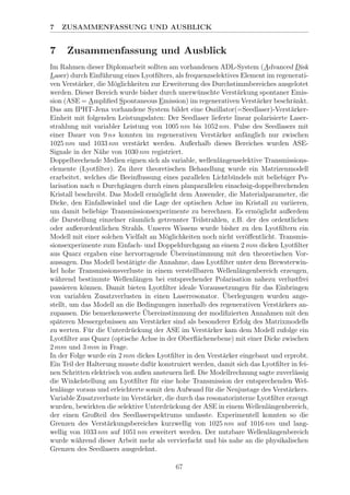 7 ZUSAMMENFASSUNG UND AUSBLICK
7 Zusammenfassung und Ausblick
Im Rahmen dieser Diplomarbeit sollten am vorhandenen ADL-System (Advanced Disk
Laser) durch Einf¨uhrung eines Lyotﬁlters, als frequenzselektives Element im regenerati-
ven Verst¨arker, die M¨oglichkeiten zur Erweiterung des Durchstimmbereiches ausgelotet
werden. Dieser Bereich wurde bisher durch unerw¨unschte Verst¨arkung spontaner Emis-
sion (ASE = Ampliﬁed Spontaneous Emission) im regenerativen Verst¨arker beschr¨ankt.
Das am IPHT-Jena vorhandene System bildet eine Oszillator(=Seedlaser)-Verst¨arker-
Einheit mit folgenden Leistungsdaten: Der Seedlaser lieferte linear polarisierte Laser-
strahlung mit variabler Leistung von 1005 nm bis 1052 nm. Pulse des Seedlasers mit
einer Dauer von 9 ns konnten im regenerativen Verst¨arker anf¨anglich nur zwischen
1025 nm und 1033 nm verst¨arkt werden. Außerhalb dieses Bereiches wurden ASE-
Signale in der N¨ahe von 1030 nm registriert.
Doppelbrechende Medien eignen sich als variable, wellenl¨angenselektive Transmissions-
elemente (Lyotﬁlter). Zu ihrer theoretischen Behandlung wurde ein Matrizenmodell
erarbeitet, welches die Beeinﬂussung eines parallelen Lichtb¨undels mit beliebiger Po-
larisation nach n Durchg¨angen durch einen planparallelen einachsig-doppelbrechenden
Kristall beschreibt. Das Modell erm¨oglicht dem Anwender, die Materialparameter, die
Dicke, den Einfallswinkel und die Lage der optischen Achse im Kristall zu variieren,
um damit beliebige Transmissionsexperimente zu berechnen. Es erm¨oglicht außerdem
die Darstellung einzelner r¨aumlich getrennter Teilstrahlen, z.B. der des ordentlichen
oder außerordentlichen Strahls. Unseres Wissens wurde bisher zu den Lyotﬁltern ein
Modell mit einer solchen Vielfalt an M¨oglichkeiten noch nicht ver¨oﬀentlicht. Transmis-
sionsexperimente zum Einfach- und Doppeldurchgang an einem 2 mm dicken Lyotﬁlter
aus Quarz ergaben eine hervorragende ¨Ubereinstimmung mit den theoretischen Vor-
aussagen. Das Modell best¨atigte die Annahme, dass Lyotﬁlter unter dem Brewsterwin-
kel hohe Transmissionsverluste in einem verstellbaren Wellenl¨angenbereich erzeugen,
w¨ahrend bestimmte Wellenl¨angen bei entsprechender Polarisation nahezu verlustfrei
passieren k¨onnen. Damit bieten Lyotﬁlter ideale Voraussetzungen f¨ur das Einbringen
von variablen Zusatzverlusten in einen Laserresonator. ¨Uberlegungen wurden ange-
stellt, um das Modell an die Bedingungen innerhalb des regenerativen Verst¨arkers an-
zupassen. Die bemerkenswerte ¨Ubereinstimmung der modiﬁzierten Annahmen mit den
sp¨ateren Messergebnissen am Verst¨arker sind als besonderer Erfolg des Matrixmodells
zu werten. F¨ur die Unterdr¨uckung der ASE im Verst¨arker kam dem Modell zufolge ein
Lyotﬁlter aus Quarz (optische Achse in der Oberﬂ¨achenebene) mit einer Dicke zwischen
2 mm und 3 mm in Frage.
In der Folge wurde ein 2 mm dickes Lyotﬁlter in den Verst¨arker eingebaut und erprobt.
Ein Teil der Halterung musste daf¨ur konstruiert werden, damit sich das Lyotﬁlter in fei-
nen Schritten elektrisch von außen ansteuern ließ. Die Modellrechnung sagte zuverl¨assig
die Winkelstellung am Lyotﬁlter f¨ur eine hohe Transmission der entsprechenden Wel-
lenl¨ange voraus und erleichterte somit den Aufwand f¨ur die Neujustage des Verst¨arkers.
Variable Zusatzverluste im Verst¨arker, die durch das resonatorinterne Lyotﬁlter erzeugt
wurden, bewirkten die selektive Unterdr¨uckung der ASE in einem Wellenl¨angenbereich,
der einen Großteil des Seedlaserspektrums umfasste. Experimentell konnten so die
Grenzen des Verst¨arkungsbereiches kurzwellig von 1025 nm auf 1016 nm und lang-
wellig von 1033 nm auf 1051 nm erweitert werden. Der nutzbare Wellenl¨angenbereich
wurde w¨ahrend dieser Arbeit mehr als vervierfacht und bis nahe an die physikalischen
Grenzen des Seedlasers ausgedehnt.
67
 