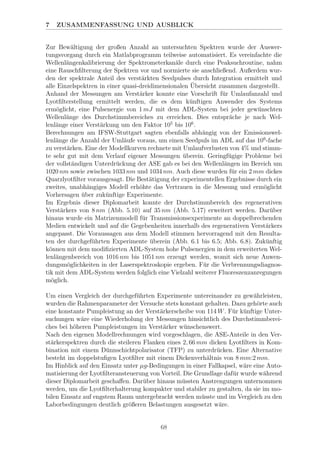 7 ZUSAMMENFASSUNG UND AUSBLICK
Zur Bew¨altigung der großen Anzahl an untersuchten Spektren wurde der Auswer-
tungsvorgang durch ein Matlabprogramm teilweise automatisiert. Es vereinfachte die
Wellenl¨angenkalibrierung der Spektrometerkan¨ale durch eine Peaksuchroutine, nahm
eine Rauschﬁlterung der Spektren vor und normierte sie anschließend. Außerdem wur-
den der spektrale Anteil des verst¨arkten Seedpulses durch Integration ermittelt und
alle Einzelspektren in einer quasi-dreidimensionalen ¨Ubersicht zusammen dargestellt.
Anhand der Messungen am Verst¨arker konnte eine Vorschrift f¨ur Umlaufanzahl und
Lyotﬁlterstellung ermittelt werden, die es dem k¨unftigen Anwender des Systems
erm¨oglicht, eine Pulsenergie von 1 mJ mit dem ADL-System bei jeder gew¨unschten
Wellenl¨ange des Durchstimmbereiches zu erreichen. Dies entspr¨ache je nach Wel-
lenl¨ange einer Verst¨arkung um den Faktor 105
bis 106
.
Berechnungen am IFSW-Stuttgart sagten ebenfalls abh¨angig von der Emissionswel-
lenl¨ange die Anzahl der Uml¨aufe voraus, um einen Seedpuls im ADL auf das 106
-fache
zu verst¨arken. Eine der Modellkurven rechnete mit Umlaufverlusten von 4% und stimm-
te sehr gut mit dem Verlauf eigener Messungen ¨uberein. Geringf¨ugige Probleme bei
der vollst¨andigen Unterdr¨uckung der ASE gab es bei den Wellenl¨angen im Bereich um
1020 nm sowie zwischen 1033 nm und 1034 nm. Auch diese wurden f¨ur ein 2 mm dickes
Quarzlyotﬁlter vorausgesagt. Die Best¨atigung der experimentellen Ergebnisse durch ein
zweites, unabh¨angiges Modell erh¨ohte das Vertrauen in die Messung und erm¨oglicht
Vorhersagen ¨uber zuk¨unftige Experimente.
Im Ergebnis dieser Diplomarbeit konnte der Durchstimmbereich des regenerativen
Verst¨arkers von 8 nm (Abb. 5.10) auf 35 nm (Abb. 5.17) erweitert werden. Dar¨uber
hinaus wurde ein Matrizenmodell f¨ur Transmissionsexperimente an doppelbrechenden
Medien entwickelt und auf die Gegebenheiten innerhalb des regenerativen Verst¨arkers
angepasst. Die Voraussagen aus dem Modell stimmen hervorragend mit den Resulta-
ten der durchgef¨uhrten Experimente ¨uberein (Abb. 6.1 bis 6.5; Abb. 6.8). Zuk¨unftig
k¨onnen mit dem modiﬁzierten ADL-System hohe Pulsenergien in dem erweiterten Wel-
lenl¨angenbereich von 1016 nm bis 1051 nm erzeugt werden, womit sich neue Anwen-
dungsm¨oglichkeiten in der Laserspektroskopie ergeben. F¨ur die Verbrennungsdiagnos-
tik mit dem ADL-System werden folglich eine Vielzahl weiterer Fluoreszenzanregungen
m¨oglich.
Um einen Vergleich der durchgef¨uhrten Experimente untereinander zu gew¨ahrleisten,
wurden die Rahmenparameter der Versuche stets konstant gehalten. Dazu geh¨orte auch
eine konstante Pumpleistung an der Verst¨arkerscheibe von 114 W. F¨ur k¨unftige Unter-
suchungen w¨are eine Wiederholung der Messungen hinsichtlich des Durchstimmberei-
ches bei h¨oheren Pumpleistungen im Verst¨arker w¨unschenswert.
Nach den eigenen Modellrechnungen wird vorgeschlagen, die ASE-Anteile in den Ver-
st¨arkerspektren durch die steileren Flanken eines 2, 66 mm dicken Lyotﬁlters in Kom-
bination mit einem D¨unnschichtpolarisator (TFP) zu unterdr¨ucken. Eine Alternative
besteht im doppelstuﬁgen Lyotﬁlter mit einem Dickenverh¨altnis von 8 mm:2 mm.
Im Hinblick auf den Einsatz unter µg-Bedingungen in einer Fallkapsel, w¨are eine Auto-
matisierung der Lyotﬁlteransteuerung von Vorteil. Die Grundlage daf¨ur wurde w¨ahrend
dieser Diplomarbeit geschaﬀen. Dar¨uber hinaus m¨ussten Anstrengungen unternommen
werden, um die Lyotﬁlterhalterung kompakter und stabiler zu gestalten, da sie im mo-
bilen Einsatz auf engstem Raum untergebracht werden m¨usste und im Vergleich zu den
Laborbedingungen deutlich gr¨oßeren Belastungen ausgesetzt w¨are.
68
 