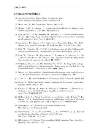 LITERATUR
Literaturverzeichnis
[1] Deciding the Future: Energy Policy Scenarios to 2050,
World Energy Council (2007) ISBN: 0 946121 29 X
[2] Heinloth, K.: Die Energiefrage, Vieweg, 2003, S. 85
[3] Rothe, E.W.; Andresen, P.: Application of tunable excimer lasers to com-
bustion diagnostics, J. Appl. Opt. 36 (1997) 3971
[4] Paa, W; M¨uller, D.; Stafast, H.; Triebel, W.: Flame turbulences recor-
ded at 1 kHz using planar laser induced ﬂuorescence upon hot band excitation
of OH radicals, J. Appl. Phys. B 86 (2007) 1
[5] Lacovara, P.; Wang, C.A.; Choi, H.K.; Aggarwal R.L.; Fan, T.Y.:
Room-temperature diode-pumped Yb:YAG laser, Opt. Lett. 16 (1991) 1089
[6] Paa. W.; Triebel, W.: Yb:YAG-Scheibenlasersystem als kHz-Pulslaserquelle
f¨ur die Prozessdiagnostik, Beitragsbericht zur Jenaer Lasertagung (2004) 36
[7] Paa, W.; Triebel, W.; Eigenbrod, C.; Larionov, M.; Giesen, A.: The
”
Advanced Disk Laser“- An Onboard Laser Diagnostics System for Drop Tower
Experiments, microgravity sci. technol. 17 (2005) 71
[8] Grebner, D.; M¨uller, D.; Triebel, W.; K¨onig, J.: Temporally and spa-
tially resolved diagnostics of non-stationary ﬂames using an kHz disk laser- an
intermediate report, Proceedings of SPIE 4448 (2001) 121
[9] Baum, A.: Automatisierte Wellenl¨angendurchstimmung eines single-frequency
Yb:YAG Scheibenlasers im cw-Betrieb, Diplomarbeit IPHT-Jena, 2002
[10] Maiman, T.H.: Stimulated Optical Radiation in Ruby, Nature 187 (1960) 493
[11] Diehl, R.: High-Power Diode Lasers - Fundamentals, Technology, Applications,
Springer, Berlin, 2000, S. 369
[12] Giesen, A.; H¨ugel, H.; Voss, A.; Wittig, K.; Brauch, U.; Opower, H.:
Scalable Concept for Diode-Pumped High Power Solid-State Lasers,
Appl. Phys. B 58 (1994) 365
[13] DeLoach, S. A.; Payne A.; Chase, L. L.; Smith, L. K.; Kway, W. L.;
Krupke, W. F.: Evaluation of Absorption and Emission Properties of Yb Doped
Crystals for Laser Applications, IEEE J. Quant. Electr. 29 (1993) 1179
[14] Karszewski, M.: Scheibenlaser h¨ochster Strahlqualit¨at,
Dissertation IFSW Stuttgart, 2000
[15] Bogomolova, G. A.; Vylegzhanin, D. N.; Kaminskii, A. A.: Spectral
and Lasing Investigations of Garnets with Yb3+ Ions,
Sov. Phys. JETP 42 (1975) 440
[16] H¨onninger, C.: Ultrafast Ytterbium-Doped Bulk Lasers and Laser Ampliﬁers,
Hartung-Gorre, Konstanz, 1999
69
 