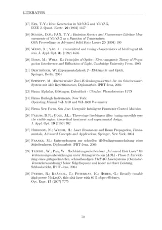 LITERATUR
[17] Fan, T.Y.: Heat Generation in Nd:YAG and Yb:YAG,
IEEE J. Quant. Electr. 29 (1993) 1457
[18] Sumida, D.S.; FAN, T.Y.: Emission Spectra and Fluorescence Lifetime Mea-
surements of Yb:YAG as a Function of Temperature,
OSA Proceedings on Advanced Solid State Lasers 20 (1994) 100
[19] Wang, X.; Yao, J.: Transmitted and tuning characteristics of birefringent ﬁl-
ters, J. Appl. Opt. 31 (1992) 4505
[20] Born, M.; Wolf, E.: Principles of Optics - Electromagnetic Theory of Propa-
gation Interference and Diﬀraction of Light, Cambridge University Press, 1985
[21] Demtr¨oder, W: Experimentalphysik 2 - Elektrizit¨at und Optik,
Springer, Berlin, 2004
[22] Schnepp, M: Alternierender Zwei-Wellenl¨angen-Betrieb f¨ur ein Scheibenlaser-
System mit kHz Repetitionsrate, Diplomarbeit IPHT Jena, 2004
[23] Firma Alphalas, G¨ottingen: Datenblatt - Ultrafast Photodetectors UPD
[24] Firma Burleigh Instruments, New York:
Operating Manual WA-1100 and WA-1600 Wavemeter
[25] Firma New Focus, San Jose: Userguide Intelligent Picomotor Control Modules
[26] Preuss, D.R.; Gole, J.L.: Three-stage birefringent ﬁlter tuning smoothly over
the visible region: theoretical treatment and experimental design,
J. Appl. Opt. 19 (1980) 702
[27] Hodgson, N.; Weber, H.: Laser Resonators and Beam Propagation, Funda-
mentals, Advanced Concepts and Applications, Springer, New York, 2004
[28] Franke, M.: Untersuchungen zur schnellen Wellenl¨angenumschaltung eines
Scheibenlasers, Diplomarbeit IPHT-Jena, 2006
[29] Triebel, W.; Paa, W.: Hochleistungsscheibenlaser
”
Advanced Disk Laser“ f¨ur
Verbrennungsuntersuchungen unter Mikrogravitation (ADL) - Phase 2: Entwick-
lung eines g¨utegeschalteten, schmalbandigen Yb:YAG-Lasersystems (Oszillator-
Verst¨arkeranordnung) hoher Folgefrequenz und hoher mittlerer Leistung,
Schlussbericht, IPHT-Jena, 2004
[30] Peters, R.; Kr¨ankel, C.; Peterman, K.; Huber, G.: Broadly tunable
high-power Yb:Lu2O3 thin disk laser with 80 % slope eﬃciency,
Opt. Expr. 15 (2007) 7075
70
 