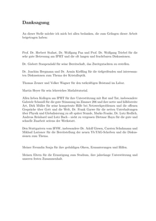 Danksagung
An dieser Stelle m¨ochte ich mich bei allen bedanken, die zum Gelingen dieser Arbeit
beigetragen haben:
Prof. Dr. Herbert Stafast, Dr. Wolfgang Paa und Prof. Dr. Wolfgang Triebel f¨ur die
sehr gute Betreuung am IPHT und die oft langen und fruchtbaren Diskussionen.
Dr. Gisbert Staupendahl f¨ur seine Bereitschaft, das Zweitgutachten zu erstellen.
Dr. Joachim Bergmann und Dr. Armin Kießling f¨ur die tiefgreifenden und interessan-
ten Diskussionen zum Thema der Kristalloptik.
Thomas Zeuner und Volker Wagner f¨ur den tatkr¨aftigen Beistand im Labor.
Martin Heyer f¨ur sein lehrreiches Matlabtutorial.
Allen lieben Kollegen am IPHT f¨ur ihre Unterst¨utzung mit Rat und Tat, insbesondere
Gabriele Schmidl f¨ur die gute Stimmung im Zimmer 206 und ihre nette und hilfsbereite
Art, Dirk M¨uller f¨ur seine kompetente Hilfe bei Netzwerkproblemen und die oﬀenen
Gespr¨ache ¨uber Gott und die Welt, Dr. Frank Garwe f¨ur die netten Unterhaltungen
¨uber Physik und Globalisierung zu oft sp¨ater Stunde, Marko Franke, Dr. Lutz Redlich,
Andreas Reinhard und Lutz Bach - nicht zu vergessen Dietmar Hayn f¨ur die gute und
schnelle Zuarbeit seitens der Werkstatt.
Den Stuttgartern vom IFSW, insbesondere Dr. Adolf Giesen, Carsten Schuhmann und
Mikhail Larionov f¨ur die Bereitstellung der neuen Yb:YAG-Scheiben und die Diskus-
sionen zum Thema.
Meiner Freundin Sonja f¨ur ihre geduldigen Ohren, Ermunterungen und Hilfen.
Meinen Eltern f¨ur die Ermutigung zum Studium, ihre jahrelange Unterst¨utzung und
unseren festen Zusammenhalt.
 