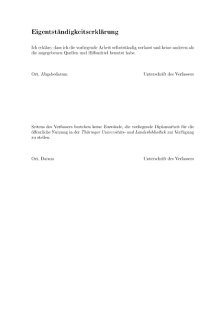 Eigentst¨andigkeitserkl¨arung
Ich erkl¨are, dass ich die vorliegende Arbeit selbstst¨andig verfasst und keine anderen als
die angegebenen Quellen und Hilfsmittel benutzt habe.
Ort, Abgabedatum Unterschrift des Verfassers
Seitens des Verfassers bestehen keine Einw¨ande, die vorliegende Diplomarbeit f¨ur die
¨oﬀentliche Nutzung in der Th¨uringer Universit¨ats- und Landesbibliothek zur Verf¨ugung
zu stellen.
Ort, Datum Unterschrift des Verfassers
 