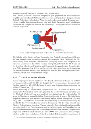 GRUNDLAGEN 2.2 Das Scheibenlaserkonzept
wassergek¨uhlten Kupferplatte und der Laserkristallscheibe.
Die Tatsache, dass die Fl¨ache des Pumpﬂeckes groß gegen¨uber der Scheibendicke ist
sorgt f¨ur eine sehr eﬃziente W¨armeabfuhr und somit niedrige mittlere Temperaturen im
Kristall. Außerdem wird auf diese Weise eine nahezu konstante radiale Temperaturver-
teilung erreicht. Laserausgangsleistung l¨asst sich durch Anpassung von Pumpleistung
und Gr¨oße des Pumpﬂeckes skalieren. In Abbildung 2.1 ist der prinzipielle Aufbau sche-
matisch dargestellt.
Abb. 2.1: Prinzipskizze zum Aufbau eines Scheibenlaseroszillators.
Die Scheibe selbst besitzt auf der Vorderseite eine Antireﬂexbeschichtung (AR) und
auf der R¨uckseite ein hochreﬂektierendes Schichtsystem (HR). W¨ahrend die AR-
Beschichtung einen m¨oglichst verlustarmen Durchgang sowohl des Pumplichtes als
auch des Laserlichts in das aktive Medium erm¨oglicht, reﬂektiert die HR-Schicht an
der Scheibenr¨uckseite das Pumplicht und ¨ubernimmt die Aufgabe eines Resonatorspie-
gels. Außerdem muss diese Schicht klebbar und gut w¨armeleitend sein, da sie zusammen
mit dem Indium den Kontakt zum K¨uhlsystem herstellt. Die Auskopplung der Laser-
strahlung erfolgt ¨uber einen externen Spiegel.
2.2.1 Yb:YAG als aktives Material
In den vergangenen Jahren wurde das Y b3+
-Ion als interessanter Dotand f¨ur Festk¨or-
perlasermaterialien entdeckt [13]. Ein Beispiel f¨ur Ytterbium-dotierte Lasermedien ist
das hier verwendete Yb:YAG1
. Es lassen sich sehr hohe Dotierungskonzentrationen von
20 bis 25 % erreichen [14].
Die in Abbildung 2.2 dargestellten Energieniveaus der Y b3+
-Ionen im YAG-Kristall
kommen im Wesentlichen durch drei physikalische Wechselwirkungen zustande. Aus
der Coulomb-Wechselwirkung geht zun¨achst eine Aufspaltung der elektronischen Ni-
veaus in Multipletts unterschiedlicher Gesamtdrehimpulse J hervor. Die Spin-Bahn-
Kopplung verursacht eine weitere Aufspaltung, welche zu den Multipletts 2
F5/2 und
2
F7/2 f¨uhrt. Die dritte und schw¨achste Wechselwirkung ist die Starkaufspaltung. Sie
beschreibt das Ytterbium-Ion im ¨außeren elektrischen Feld des YAG-Kristalls und
f¨uhrt zu Aufspaltungen in weitere Unterniveaus Ea. Diese sind gr¨oßenordnungsm¨aßig
um einige hundert cm−1
voneinander separiert und liegen somit im Energiebereich von
Phononen bei Zimmertemperatur. N¨achstgelegene h¨ohere elektronische Energieniveaus
liegen sehr weit ¨uber dem Grundzustand (fast 100000 cm−1
), so dass sie die Lasereigen-
schaften nicht weiter beeinﬂussen. Außerdem sind die Boltzmann-Besetzungszahlen fa
1
YAG = Yttrium-Aluminium-Granat (Y3Al5O12), ein k¨unstlich hergestellter Kristall.
4
 
