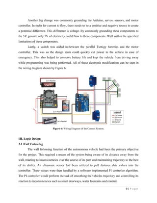 9 | P a g e
Another big change was commonly grounding the Arduino, servos, sensors, and motor
controller. In order for current to flow, there needs to be a positive and negative source to create
a potential difference. This difference is voltage. By commonly grounding these components to
the 5V ground, only 5V of electricity could flow to these components. Well within the specified
limitations of these components.
Lastly, a switch was added in-between the parallel Turnigy batteries and the motor
controller. This was so the design team could quickly cut power to the vehicle in case of
emergency. This also helped to conserve battery life and kept the vehicle from driving away
while programming was being performed. All of these electronic modifications can be seen in
the wiring diagram shown by Figure 6.
Figure 6: Wiring Diagram of the Control System.
III. Logic Design
3.1 Wall Following
The wall following function of the autonomous vehicle had been the primary objective
for the project. This required a means of the system being aware of its distance away from the
wall, reacting to inconsistencies over the course of its path and maintaining trajectory to the best
of its ability. An ultrasonic sensor had been utilized to pull distance data values into the
controller. These values were then handled by a software implemented PI controller algorithm.
The PI controller would perform the task of smoothing the vehicles trajectory and controlling its
reaction to inconsistencies such as small doorways, water fountains and conduit.
 