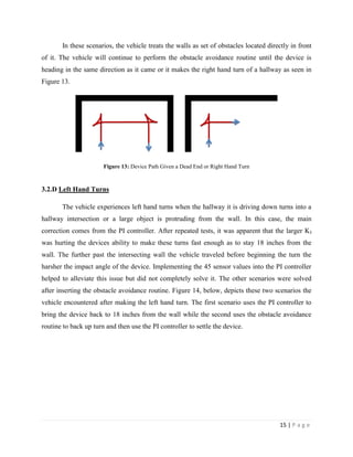 15 | P a g e
In these scenarios, the vehicle treats the walls as set of obstacles located directly in front
of it. The vehicle will continue to perform the obstacle avoidance routine until the device is
heading in the same direction as it came or it makes the right hand turn of a hallway as seen in
Figure 13.
Figure 13: Device Path Given a Dead End or Right Hand Turn
3.2.D Left Hand Turns
The vehicle experiences left hand turns when the hallway it is driving down turns into a
hallway intersection or a large object is protruding from the wall. In this case, the main
correction comes from the PI controller. After repeated tests, it was apparent that the larger KI
was hurting the devices ability to make these turns fast enough as to stay 18 inches from the
wall. The further past the intersecting wall the vehicle traveled before beginning the turn the
harsher the impact angle of the device. Implementing the 45 sensor values into the PI controller
helped to alleviate this issue but did not completely solve it. The other scenarios were solved
after inserting the obstacle avoidance routine. Figure 14, below, depicts these two scenarios the
vehicle encountered after making the left hand turn. The first scenario uses the PI controller to
bring the device back to 18 inches from the wall while the second uses the obstacle avoidance
routine to back up turn and then use the PI controller to settle the device.
 