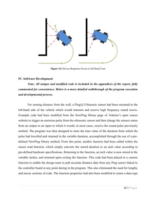 16 | P a g e
Figure 14: Device Response Given a Left Hand Turn
IV. Software Development
Note: All unique and modified code is included in the appendices of the report, fully
commented for convenience. Below is a more detailed walkthrough of the program execution
and developmental process.
For sensing distance from the wall, a Ping))) Ultrasonic sensor had been mounted to the
left-hand side of the vehicle which would transmit and receive high frequency sound waves.
Example code had been modified from the NewPing library page of Arduino’s open source
website to trigger an emission pulse from the ultrasonic sensor and then change the sensors status
from an output to an input in which it would, in most cases, receive the sound pulse previously
emitted. The program was then designed to store the time value of the duration from which the
pulse had travelled and returned in the variable duration, accomplished through the use of a pre-
defined NewPing library method. From this point, another function had been called within the
sensor read function, which simply converts the stored duration to an inch value according to
pre-defined hardware specifications. Returning to the function, an inch value is now stored in the
variable inches, and returned upon exiting the function. This code had been placed in a custom
function to enable the design team to pull accurate distance data from any Ping sensor linked to
the controller board at any point during in the program. This also eliminated the need for lengthy
and messy sections of code. The function properties had also been modified to return a data type
 
