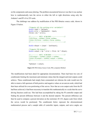 18 | P a g e
on the components and cause jittering. The problem encountered however was that it was unclear
how to mathematically turn the servos in either the left or right directions using only the
Arduino’s and PI’s 0 to 255 scale.
The challenge was address by modification of the PID libraries source code, shown in
Figure 15 below.
Figure 15: PID Library Source Code, PID_compute() Method
The modifications had been dated for appropriate documentation. There had been two sets of
conditionals limiting the maximum and minimum values that the integral and total outputs could
achieve. These conditionals had simply been commented out whereas the code would now be
able to return a full spectrum of both positive and negative values on an uneven scale, which had
then been utilized for even positioning of the servos. Now that an even output scale from the PI
had been achieved, it had been necessary to translate this mathematically to a scale that the servo
driving function could use. This had been accomplished by taking the PI controller output and
finding the percent difference between it and the desired setpoint. The percent difference can
then be used to compute a percent deviation on the restricted, 45-135, degree scale from which
the servos would be positioned. The conditionals below represent the aforementioned
mathematical process and a sample table of controller inputs, outputs, and servo angles are
 