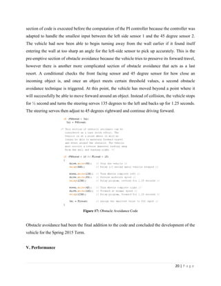 20 | P a g e
section of code is executed before the computation of the PI controller because the controller was
adapted to handle the smallest input between the left side sensor 1 and the 45 degree sensor 2.
The vehicle had now been able to begin turning away from the wall earlier if it found itself
entering the wall at too sharp an angle for the left-side sensor to pick up accurately. This is the
pre-emptive section of obstacle avoidance because the vehicle tries to preserve its forward travel,
however there is another more complicated section of obstacle avoidance that acts as a last
resort. A conditional checks the front facing sensor and 45 degree sensor for how close an
incoming object is, and once an object meets certain threshold values, a second obstacle
avoidance technique is triggered. At this point, the vehicle has moved beyond a point where it
will successfully be able to move forward around an object. Instead of collision, the vehicle stops
for ½ second and turns the steering servos 135 degrees to the left and backs up for 1.25 seconds.
The steering servos then adjust to 45 degrees rightward and continue driving forward.
Figure 17: Obstacle Avoidance Code
Obstacle avoidance had been the final addition to the code and concluded the development of the
vehicle for the Spring 2015 Term.
V. Performance
 