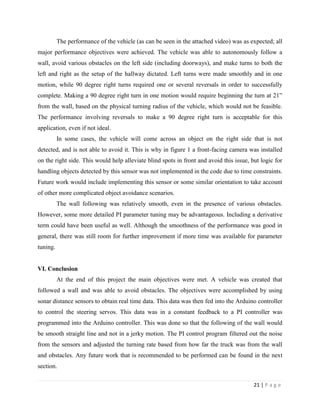 21 | P a g e
The performance of the vehicle (as can be seen in the attached video) was as expected; all
major performance objectives were achieved. The vehicle was able to autonomously follow a
wall, avoid various obstacles on the left side (including doorways), and make turns to both the
left and right as the setup of the hallway dictated. Left turns were made smoothly and in one
motion, while 90 degree right turns required one or several reversals in order to successfully
complete. Making a 90 degree right turn in one motion would require beginning the turn at 21”
from the wall, based on the physical turning radius of the vehicle, which would not be feasible.
The performance involving reversals to make a 90 degree right turn is acceptable for this
application, even if not ideal.
In some cases, the vehicle will come across an object on the right side that is not
detected, and is not able to avoid it. This is why in figure 1 a front-facing camera was installed
on the right side. This would help alleviate blind spots in front and avoid this issue, but logic for
handling objects detected by this sensor was not implemented in the code due to time constraints.
Future work would include implementing this sensor or some similar orientation to take account
of other more complicated object avoidance scenarios.
The wall following was relatively smooth, even in the presence of various obstacles.
However, some more detailed PI parameter tuning may be advantageous. Including a derivative
term could have been useful as well. Although the smoothness of the performance was good in
general, there was still room for further improvement if more time was available for parameter
tuning.
VI. Conclusion
At the end of this project the main objectives were met. A vehicle was created that
followed a wall and was able to avoid obstacles. The objectives were accomplished by using
sonar distance sensors to obtain real time data. This data was then fed into the Arduino controller
to control the steering servos. This data was in a constant feedback to a PI controller was
programmed into the Arduino controller. This was done so that the following of the wall would
be smooth straight line and not in a jerky motion. The PI control program filtered out the noise
from the sensors and adjusted the turning rate based from how far the truck was from the wall
and obstacles. Any future work that is recommended to be performed can be found in the next
section.
 