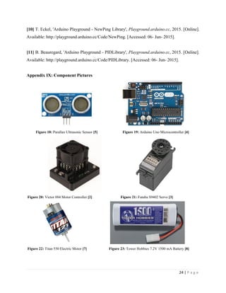 24 | P a g e
[10] T. Eckel, 'Arduino Playground - NewPing Library', Playground.arduino.cc, 2015. [Online].
Available: http://playground.arduino.cc/Code/NewPing. [Accessed: 06- Jun- 2015].
[11] B. Beauregard, 'Arduino Playground - PIDLibrary', Playground.arduino.cc, 2015. [Online].
Available: http://playground.arduino.cc/Code/PIDLibrary. [Accessed: 06- Jun- 2015].
Appendix IX: Component Pictures
Figure 18: Parallax Ultrasonic Sensor [5] Figure 19: Arduino Uno Microcontroller [4]
Figure 20: Victor 884 Motor Controller [2] Figure 21: Futaba S9402 Servo [3]
Figure 22: Titan 550 Electric Motor [7] Figure 23: Tower Hobbies 7.2V 1500 mA Battery [8]
 