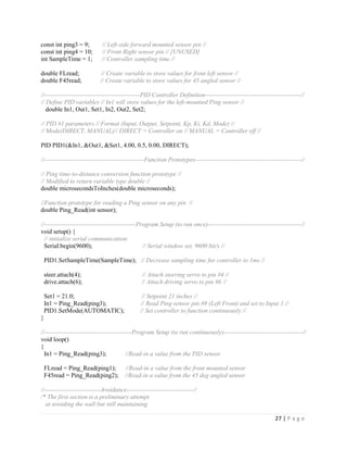 27 | P a g e
const int ping3 = 9; // Left-side forward mounted sensor pin //
const int ping4 = 10; // Front Right sensor pin // [UNUSED]
int SampleTime = 1; // Controller sampling time //
double FLread; // Create variable to store values for front left sensor //
double F45read; // Create variable to store values for 45 angled sensor //
//----------------------------------------------PID Controller Definition----------------------------------------------//
// Define PID variables // In1 will store values for the left-mounted Ping sensor //
double In1, Out1, Set1, In2, Out2, Set2;
// PID #1 parameters // Format (Input, Output, Setpoint, Kp, Ki, Kd, Mode) //
// Mode(DIRECT, MANUAL)// DIRECT = Controller on // MANUAL = Controller off //
PID PID1(&In1, &Out1, &Set1, 4.00, 0.5, 0.00, DIRECT);
//------------------------------------------------Function Prototypes---------------------------------------------------//
// Ping time-to-distance conversion function prototype //
// Modified to return variable type double //
double microsecondsToInches(double microseconds);
//Function prototype for reading a Ping sensor on any pin //
double Ping_Read(int sensor);
//--------------------------------------------Program Setup (to run once)---------------------------------------------//
void setup() {
// initialize serial communication:
Serial.begin(9600); // Serial window set, 9600 bit/s //
PID1.SetSampleTime(SampleTime); // Decrease sampling time for controller to 1ms //
steer.attach(4); // Attach steering servo to pin #4 //
drive.attach(6); // Attach driving servo to pin #6 //
Set1 = 21.0; // Setpoint 21 inches //
In1 = Ping_Read(ping3); // Read Ping sensor pin #9 (Left Front) and set to Input 1 //
PID1.SetMode(AUTOMATIC); // Set controller to function continuously //
}
//------------------------------------------Program Setup (to run continuously)--------------------------------------//
void loop()
{
In1 = Ping_Read(ping3); //Read-in a value from the PID sensor
FLread = Ping_Read(ping1); //Read-in a value from the front mounted sensor
F45read = Ping_Read(ping2); //Read-in a value from the 45 deg angled sensor
//---------------------------Avoidance--------------------------------//
/* The first section is a preliminary attempt
at avoiding the wall but still maintaining
 