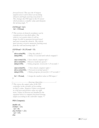 28 | P a g e
forward travel. This uses the 45 degree
angled sensor to first detect an incoming
obstacle and begin steering away from it.
This changes the PID input to the 45 sensor
which produces a smaller value and sharpens
the turning angle. */
if (F45read < In1)
In1 = F45read;
/* This section of obstacle avoidance can be
considered as a last ditch effort. The
vehicle is at a point where it will no
longer be able to maintain forward travel
and steer around the obstacle. The vehicle
must execute a reverse maneuver backing away
from the wall and turning right. */
if (F45read < 10 || FLread < 15)
{
drive.write(90); // Stop the vehicle //
delay(500); // Delay 1/2 second until vehicle stopped //
steer.write(135); // Turn wheels complete left //
drive.write(85); // Reverse moderate speed //
delay(1250); // Delay program, reverse for 1.25 seconds //
steer.write(45); // Turn wheels complete right //
drive.write(102); // Forward at normal speed //
delay(1250); // Delay program, forward for 1.25 seconds //
In1 = FLread; // Assign the smallest value to PID input //
}
//---------------------------Steering Algorithm----------------------//
/* This stores the output value of the PID
controller in the variable val according
to Out1's value. Negative Values correspond
to a left turn and positive value are right
turns. Values in between are handled by the
equation below to compute fractional turning
angles according to the controller output. */
PID1.Compute();
double val;
if (Out1 > 21)
val = 45;
else if (Out1 < -21)
val = 135;
else
 
