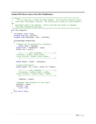 30 | P a g e
/////////////////////////////////////////////////////////////////////////////////////////////////////////////////////////////////////////////////////////
Arduino PID Library Source Code (After Modification) :
/* Compute() **********************************************************************
* This, as they say, is where the magic happens. this function should be called
* every time "void loop()" executes. the function will decide for itself whether a
new
* pid Output needs to be computed. returns true when the output is computed,
* false when nothing has been done.
**********************************************************************************/
bool PID::Compute()
{
if(!inAuto) return false;
unsigned long now = millis();
unsigned long timeChange = (now - lastTime);
if(timeChange>=SampleTime)
{
/*Compute all the working error variables*/
double input = *myInput;
double error = *mySetpoint - input;
ITerm+= (ki * error);
//---------- EDIT: 4/30/2015 ---------------//
//if(ITerm > outMax) ITerm= outMax;
//else if(ITerm < outMin) ITerm= outMin;
//------------------------------------------//
double dInput = (input - lastInput);
/*Compute PID Output*/
double output = kp * error + ITerm- kd * dInput;
//---------- EDIT: 4/30/2015 ---------------//
//if(output > outMax) output = outMax;
//else if(output < outMin) output = outMin;
//------------------------------------------//
*myOutput = output;
/*Remember some variables for next time*/
lastInput = input;
lastTime = now;
return true;
}
else return false;
}
 