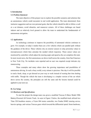 3 | P a g e
I. Introduction
1.1 Problem Statement
The main objective of this project was to explore the possible scenarios and solutions that
an autonomous vehicle could encounter in real world application. The team determined, from
instructor suggestion and our own personal goals, that the vehicle should be able to follow a wall
at a set distance, avoid obstacles, and maneuver corners. All of these challenges are based
indoors and on relatively level ground to allow the team to understand the fundamentals of
autonomous navigation.
1.2 Applications
As technology continues to improve the possibility of automated vehicles continues to
grow. For example, in today’s market there are a few vehicles which can parallel park without
the guidance of the driver. These vehicles rely on exterior sensors to relay proximity values to
microprocessors which then calculate the needed vehicle trajectory. These sensor values are
monitored by controllers which adjust the steering angle and speed as the car completes this task.
In more recent news, the first autonomous car drove itself across the country, from San Francisco
to New York City. No incidents were reported and no user was required except intricate city
maneuvering.
These examples and many others show the growing importance and possibilities of
autonomous driving. In such a busy world, every minute is precious. One day it will be possible
to read a book, sleep, or get dressed on your way to work instead of wasting that time dealing
with traffic. Though the vehicle the team is developing is a simpler version of the car which
drove across the country, the principles are still the same and the lessons learned could be
applied to your next car.
II. Car Setup
2.1 Hardware and Specifications
To start the project the design team was given a modified Traxxas E-Maxx Model 3906
Battery-Powered All-Terrain Truck. As seen in Figure 2 below, the modified truck utilized two
Titan 550 brushless motors, a Victor 884 motor controller, two Futaba S9402 steering servos,
heavier springs, and various Traxxas gears which lowered the differential speed. Some hardware,
 