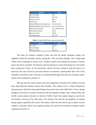 5 | P a g e
Table 2: Futaba S9402 Factory Specifications [3]
The team, for instance, needed to make sure that the proper operating voltage was
supplied to both the controller and the cooling fan. This was done through a new wiring setup
which will be explained in section 2.2A. Another concern was limiting the amount of current
sent to the motor controller. The batteries and microprocessor used in this project are well within
these component’s limits. As for moving the vehicle, the team wanted to keep the device at a
relatively slow pace. However, the team did have to maintain a speed greater than 5.4% of the
controller’s maximum value. This pace was determined through trial and error of analog values,
which will be explained in section 4.1.
Moving onto the control system, the main components consisted of an Arduino Uno and
three ping ultrasonic distance sensors from Parallax. The Arduino Uno is a fairly inexpensive
microprocessor which has some great features that can be seen in the table below. From a design
standpoint, the team was mainly concerned with the operating voltage, input voltage limits, and
the DC current output to the pins. As shown in Tables 3 and 4, the output voltages or currents do
not interfere with any of the other parts. The Arduino Uno also has the capability of sending
analog signals required by the servos. One feature which the team did not get to utilize was the
Arduino’s interrupts which were originally going to be used for the obstacle avoidance routine
explained in section 3.2.
Parameter Value
Nominal Voltage 12V
Min/Max Voltage 6V - 15V
Continous Current 60 A
Surge Current 150 A
Nominal PWMInput Pulse (high time) 1-2 miliseconds
Min/Max PWMInput Pulse (high time) .87-2.14 miliseconds
PWMInput Rate (period) 2.1 - 500 miliseconds
PWMOutput Chop Rate 1 KHz
Minimum Throttle 5.40%
Fan Voltage Range 6V - 16V
Parameter Value
Input Signal Analog
Nominal Voltage 6V
Maximum Torque 111 oz-in
 