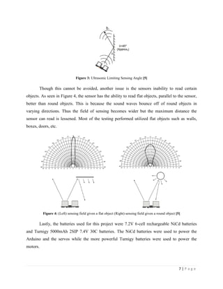 7 | P a g e
Figure 3: Ultrasonic Limiting Sensing Angle [5]
Though this cannot be avoided, another issue is the sensors inability to read certain
objects. As seen in Figure 4, the sensor has the ability to read flat objects, parallel to the sensor,
better than round objects. This is because the sound waves bounce off of round objects in
varying directions. Thus the field of sensing becomes wider but the maximum distance the
sensor can read is lessened. Most of the testing performed utilized flat objects such as walls,
boxes, doors, etc.
Figure 4: (Left) sensing field given a flat object (Right) sensing field given a round object [5]
Lastly, the batteries used for this project were 7.2V 6-cell rechargeable NiCd batteries
and Turnigy 5000mAh 2SIP 7.4V 30C batteries. The NiCd batteries were used to power the
Arduino and the servos while the more powerful Turnigy batteries were used to power the
motors.
 