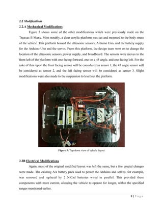 8 | P a g e
2.2 Modifications
2.2.A Mechanical Modifications
Figure 5 shows some of the other modifications which were previously made on the
Traxxas E-Maxx. Most notably, a clear acrylic platform was cut and mounted to the body struts
of the vehicle. This platform housed the ultrasonic sensors, Arduino Uno, and the battery supply
for the Arduino Uno and the servos. From this platform, the design team went on to change the
location of the ultrasonic sensors, power supply, and breadboard. The sensors were moves to the
front left of the platform with one facing forward, one on a 45 angle, and one facing left. For the
sake of this report the front facing sensor will be considered as sensor 1, the 45 angle sensor will
be considered as sensor 2, and the left facing sensor will be considered as sensor 3. Slight
modifications were also made to the suspension to level out the platform.
Figure 5: Top down view of vehicle layout
2.2B Electrical Modifications
Again, most of the original modified layout was left the same, but a few crucial changes
were made. The existing AA battery pack used to power the Arduino and servos, for example,
was removed and replaced by 2 NiCad batteries wired in parallel. This provided these
components with more current, allowing the vehicle to operate for longer, within the specified
ranges mentioned earlier.
 
