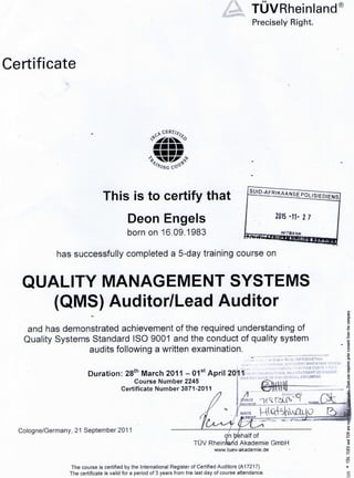 TUVRheinland®
Precisely Right.
Certificate
% i V G CO-®*
This is to certify that
Deon Engels
bom on 16.09.1983
has successfully completed a 5-day training course on
QUALITY MANAGEMENT SYSTEMS
(QMS) Auditor/Lead Auditor
and has demonstrated achievement of the required understanding of
Quality Systems Standard ISO 9001 and the conduct of quality system
audits following a written examination.
E
Duration: 28t h March 2011 - 0 1 s t April 20r|1
Course Number 2245
Certificate Number 3871-2011
i,.- r THIS 15 A T R U E R l P R O P U C T I I *
ORIGINAL D O C U M E N T W H I C H W A S H A N O U
: AUTHENTICATION. I F U R T H E R C E R T I I 1 T H A T
O B S E R V A T I O N S . A N A M E N D M E N T O R C H A N G E
J A D E T O T H E O R I G I N A L D O C U M E N T ,
Cologne/Germany, 21 September 2011
on behalf of
TUV Rheinfarid Akademie GmbH
wwwtuev-akademie.de
i
S
The course is certified by the International Register of Certified Auditors (A17217).
The certificate is valid for a period of 3 years from tne last day of course attendance.
 