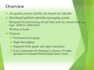 Overview
 An apache project initially developed at LinkedIn
 Distributed publish-subscribe messaging system
• Designed for processing of real time activity stream data e.g.
logs, metrics collections
• Written in Scala
 Features
 Persistent messaging
 High-throughput
 Supports both queue and topic semantics
 Uses Zookeeper for forming a cluster of nodes
(producer/consumer/broker)and many more…
 