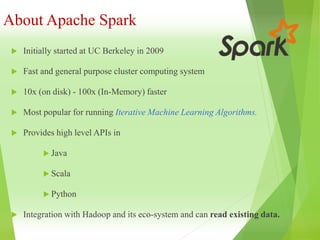 About Apache Spark
 Initially started at UC Berkeley in 2009
 Fast and general purpose cluster computing system
 10x (on disk) - 100x (In-Memory) faster
 Most popular for running Iterative Machine Learning Algorithms.
 Provides high level APIs in
 Java
 Scala
 Python
 Integration with Hadoop and its eco-system and can read existing data.
 