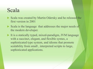 Scala
 Scala was created by Martin Odersky and he released the
first version in 2001
 Scala is the language that addresses the major needs of
the modern developer.
 It is a statically typed, mixed-paradigm, JVM language
with a succinct, elegant, and flexible syntax, a
sophisticated type system, and idioms that promote
scalability from small , interpreted scripts to large,
sophisticated applications.
 