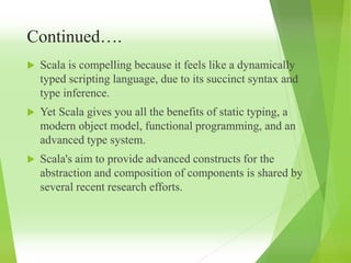 Continued….
 Scala is compelling because it feels like a dynamically
typed scripting language, due to its succinct syntax and
type inference.
 Yet Scala gives you all the benefits of static typing, a
modern object model, functional programming, and an
advanced type system.
 Scala's aim to provide advanced constructs for the
abstraction and composition of components is shared by
several recent research efforts.
 