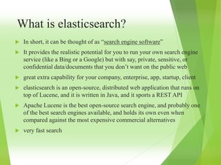 What is elasticsearch?
 In short, it can be thought of as “search engine software”
 It provides the realistic potential for you to run your own search engine
service (like a Bing or a Google) but with say, private, sensitive, or
confidential data/documents that you don’t want on the public web
 great extra capability for your company, enterprise, app, startup, client
 elasticsearch is an open-source, distributed web application that runs on
top of Lucene, and it is written in Java, and it sports a REST API
 Apache Lucene is the best open-source search engine, and probably one
of the best search engines available, and holds its own even when
compared against the most expensive commercial alternatives
 very fast search
 