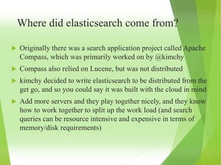 Where did elasticsearch come from?
 Originally there was a search application project called Apache
Compass, which was primarily worked on by @kimchy
 Compass also relied on Lucene, but was not distributed
 kimchy decided to write elasticsearch to be distributed from the
get go, and so you could say it was built with the cloud in mind
 Add more servers and they play together nicely, and they know
how to work together to split up the work load (and search
queries can be resource intensive and expensive in terms of
memory/disk requirements)
 