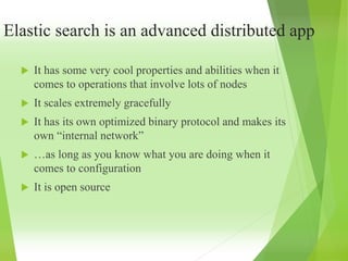 Elastic search is an advanced distributed app
 It has some very cool properties and abilities when it
comes to operations that involve lots of nodes
 It scales extremely gracefully
 It has its own optimized binary protocol and makes its
own “internal network”
 …as long as you know what you are doing when it
comes to configuration
 It is open source
 