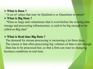 What is Data ?
“A set of values that may be Qualitative or Quantitate in nature”
What is Big Data ?
“Data so large and voluminous that it overwhelms the existing data
storage and processing infrastructure, is said to be big enough to be
called as-Big data”
What is Real time Big Data ?
The demand for stream processing is increasing a lot these days.
The reason is that often processing big volumes of data is not enough.
Data has to be processed fast, so that a firm can react to changing
business conditions in real time.
 