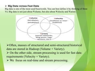  Big Data versus Fast Data
Big data is one of the most used buzzwords. You can best define it by thinking of three
Vs: Big data is not just about Volume, but also about Velocity and Variety .
Often, masses of structured and semi-structured historical
data are stored in Hadoop (Volume + Variety).
 On the other side, stream processing is used for fast data
requirements (Velocity + Variety).
 We focus on real-time and stream processing.
 