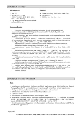 Pagina 2 di 5 
AUTORIZZO ESPRESSAMENTE IL TRATTAMENTO DEI DATI DA ME FORNITI, AI SENSI DELLA LEGGE 675/96 
ESPERIENZE TECNICHE 
Sistemi Operativi 
DataBase 
 DOS 6.22 
 WINDOWS 7 - 8 Client 
 WINDOWS 2003 – 2005 – 2008 – 2012 Server e Active Directory 
 LINUX e UNIX varie distribuzioni (RedHat 6.x, Suse, AIX 6.x, ecc.) 
 DBA Microsoft SQL Server 2005 – 2008 – 2012 
 DB2 9.x e 10.x 
 ORACLE 8.x – 9.x – 10.x e 11.x 
Conoscenze Tecniche 
 Conoscenza approfondita delle componenti hardware di personal computer e server, dei fondamentali apparati di rete (CISCO) per implementazione LAN, VLAN, WAN, VOIP e delle metodologie di clustering con M.S.C.S. 
 Ottima conoscenza delle nuove tecnologie di comunicazion di rete Wireless sia Indoor che Outdoor (MMDS) su protocolli 802.11x 
 Amministratore di rete con Domini NT 4.0 Server e Windows Server 2000/2012, relativamente all’implementazione, alla gestione di Active Directory, utenti e security (anche certificati di sicurezza per firme digitali, SSL e quant’altro), DNS interni e pubblici, WINS, DHCP 
 Implementazione e gestione di sistemi di sicurezza gestiti da Firewall sia software che hardware 
 Installazione e gestione MS PROXY Server 2.0 e ISA Server 
 Implementazione e gestione Active Directory sia su Windows 2000 Server che su Windows 2003 Server 
 Installazione ed amministrazione EXCHANGE SERVER 5.5 e 2000/2003, con padronanza sul funzionamento e problematiche dei vari connettori (IMC, X400, ecc.), OWA, gestione Cartelle Pubbliche e protocolli di rete TCP/IP, FTP, SNMP, SMTP, POP3, IMAP, LDAP e LDAPS (LDAP con certificato di Sicurezza) 
 Installazione ed amministrazione WEB Server con IIS 4.0, 5.0, Apache, Cold Fusion, TomCat 4.x, Server JAVA 
 Competenze specifiche su virtualizzazione VMWare (ESX 3.5/vSphere 4/MS Hyper-v) 
 Installazione e gestione console AntiVirus McAfee e Norton, con specifiche conoscenze sui prodotti per il controllo dei messaggi Email e download da Web 
 Sistemista Senior nella’area Basis Administration/Technology SAP R/3-ERP, BW, BI 7.x, CRM, ECC 6.x, ITS, Enterprise Portal 7.x, BO-XI, PI 7.x, CE 7.x, SRM/MDM 7.x, GRC, BPC su piattaforma Microsoft/Unix e DB Server SQL, DB2 e Oracle. Upgrade di release dalla 3.0 alla release attuale 
 Sistemista Navision 
ESPERIENZE TECNICHE SPECIFICHE 
SAP 
 Installazione, configurazione, risoluzione problemi, applicazione note OSS, installazione Support Package e Patch JAVA, gestione dei trasporti e gestione delle varie release su tutte le piattaforme 
 Tuning dei sistemi, profilazione utente, gestione trasporti su tutte le release 
 Ottimizazione dei DB Server relativamente alle specifiche SAP 
 Upgrade di release 
 Realizzazione ed implementazione di SAP Enterprise Portal 
 Installazione, configurazione e risoluzione problemi di sistemi R/3 – ERP - mySAP BUSINESS SUITE – NETWEAVER - SAP ECC - XI/PI – GRC – BPC – SRM/MDM - ITS – BW – BI – CRM – Mobile - BUSINESS OBJECT - SOLUTION MANAGER – JAVA - NWDI 
 Completa autonomia sulla gestione e risoluzione delle problematiche sistemistiche inerenti SAP e le piattaforme di appartenenza 
 