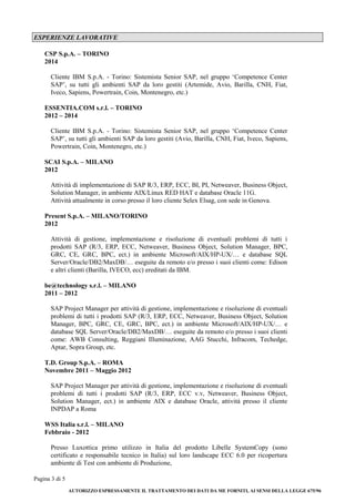 Pagina 3 di 5 
AUTORIZZO ESPRESSAMENTE IL TRATTAMENTO DEI DATI DA ME FORNITI, AI SENSI DELLA LEGGE 675/96 
ESPERIENZE LAVORATIVE 
CSP S.p.A. – TORINO 
2014 
Cliente IBM S.p.A. - Torino: Sistemista Senior SAP, nel gruppo ‘Competence Center SAP’, su tutti gli ambienti SAP da loro gestiti (Artemide, Avio, Barilla, CNH, Fiat, Iveco, Sapiens, Powertrain, Coin, Montenegro, etc.) 
ESSENTIA.COM s.r.l. – TORINO 
2012 – 2014 
Cliente IBM S.p.A. - Torino: Sistemista Senior SAP, nel gruppo ‘Competence Center SAP’, su tutti gli ambienti SAP da loro gestiti (Avio, Barilla, CNH, Fiat, Iveco, Sapiens, Powertrain, Coin, Montenegro, etc.) 
SCAI S.p.A. – MILANO 
2012 
Attività di implementazione di SAP R/3, ERP, ECC, BI, PI, Netweaver, Business Object, Solution Manager, in ambiente AIX/Linux RED HAT e database Oracle 11G. 
Attività attualmente in corso presso il loro cliente Selex Elsag, con sede in Genova. 
Present S.p.A. – MILANO/TORINO 
2012 
Attività di gestione, implementazione e risoluzione di eventuali problemi di tutti i prodotti SAP (R/3, ERP, ECC, Netweaver, Business Object, Solution Manager, BPC, GRC, CE, GRC, BPC, ect.) in ambiente Microsoft/AIX/HP-UX/… e database SQL Server/Oracle/DB2/MaxDB/… eseguite da remoto e/o presso i suoi clienti come: Edison e altri clienti (Barilla, IVECO, ecc) ereditati da IBM. 
be@technology s.r.l. – MILANO 
2011 – 2012 
SAP Project Manager per attività di gestione, implementazione e risoluzione di eventuali problemi di tutti i prodotti SAP (R/3, ERP, ECC, Netweaver, Business Object, Solution Manager, BPC, GRC, CE, GRC, BPC, ect.) in ambiente Microsoft/AIX/HP-UX/… e database SQL Server/Oracle/DB2/MaxDB/… eseguite da remoto e/o presso i suoi clienti come: AWB Consulting, Reggiani Illuminazione, AAG Stucchi, Infracom, Techedge, Aptar, Sopra Group, etc. 
T.D. Group S.p.A. – ROMA 
Novembre 2011 – Maggio 2012 
SAP Project Manager per attività di gestione, implementazione e risoluzione di eventuali problemi di tutti i prodotti SAP (R/3, ERP, ECC v.v, Netweaver, Business Object, Solution Manager, ect.) in ambiente AIX e database Oracle, attività presso il cliente INPDAP a Roma 
WSS Italia s.r.l. – MILANO 
Febbraio - 2012 
Presso Luxottica primo utilizzo in Italia del prodotto Libelle SystemCopy (sono certificato e responsabile tecnico in Italia) sul loro landscape ECC 6.0 per ricopertura ambiente di Test con ambiente di Produzione,  