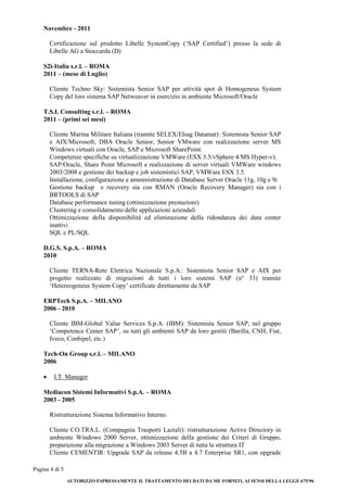 Pagina 4 di 5 
AUTORIZZO ESPRESSAMENTE IL TRATTAMENTO DEI DATI DA ME FORNITI, AI SENSI DELLA LEGGE 675/96 
Novembre - 2011 
Certificazione sul prodotto Libelle SystemCopy (‘SAP Certified’) presso la sede di Libelle AG a Stoccarda (D) 
S2i-Italia s.r.l. – ROMA 
2011 – (mese di Luglio) 
Cliente Techno Sky: Sistemista Senior SAP per attività spot di Homogeneus System Copy del loro sistema SAP Netweaver in esercizio in ambiente Microsoft/Oracle 
T.S.I. Consulting s.r.l. – ROMA 
2011 – (primi sei mesi) 
Cliente Marina Militare Italiana (tramite SELEX/Elsag Datamat): Sistemista Senior SAP e AIX/Microsoft, DBA Oracle Senior, Senior VMware con realizzazione server MS Windows virtuali con Oracle, SAP e Microsoft SharePoint. 
Competenze specifiche su virtualizzazione VMWare (ESX 3.5/vSphere 4/MS Hyper-v). 
SAP/Oracle, Share Point Microsoft e realizzazione di server virtuali VMWare windows 2003/2008 e gestione dei backup e job sistemistici SAP, VMWare ESX 3.5. 
Installazione, configurazione e amministrazione di Database Server Oracle 11g, 10g e 9i 
Gestione backup e recovery sia con RMAN (Oracle Recovery Manager) sia con i BRTOOLS di SAP 
Database performance tuning (ottimizzazione prestazioni) 
Clustering e consolidamento delle applicazioni aziendali 
Ottimizzazione della disponibilità ed eliminazione della ridondanza dei data center inattivi 
SQL e PL/SQL 
D.G.S. S.p.A. – ROMA 
2010 
Cliente TERNA-Rete Elettrica Nazionale S.p.A.: Sistemista Senior SAP e AIX per progetto realizzato di migrazioni di tutti i loro sistemi SAP (n° 33) tramite ‘Hetereogeneus System Copy’ certificate direttamente da SAP 
ERPTech S.p.A. – MILANO 
2006 - 2010 
Cliente IBM-Global Value Services S.p.A. (IBM): Sistemista Senior SAP, nel gruppo ‘Competence Center SAP’, su tutti gli ambienti SAP da loro gestiti (Barilla, CNH, Fiat, Iveco, Conbipel, etc.) 
Tech-On Group s.r.l. – MILANO 
2006 
 I.T. Manager 
Mediacon Sistemi Informativi S.p.A. – ROMA 
2003 - 2005 
Ristrutturazione Sistema Informativo Interno. 
Cliente CO.TRA.L. (Compagnia Trasporti Laziali): ristrutturazione Active Directory in ambiente Windows 2000 Server, ottimizzazione della gestione dei Criteri di Gruppo, preparazione alla migrazione a Windows 2003 Server di tutta la struttura IT 
Cliente CEMENTIR: Upgrade SAP da release 4.5B a 4.7 Enterprise SR1, con upgrade  