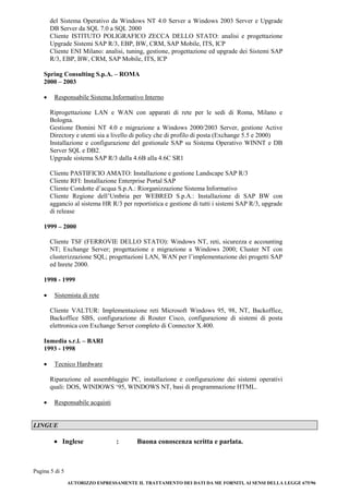 Pagina 5 di 5 
AUTORIZZO ESPRESSAMENTE IL TRATTAMENTO DEI DATI DA ME FORNITI, AI SENSI DELLA LEGGE 675/96 
del Sistema Operativo da Windows NT 4.0 Server a Windows 2003 Server e Upgrade DB Server da SQL 7.0 a SQL 2000 
Cliente ISTITUTO POLIGRAFICO ZECCA DELLO STATO: analisi e progettazione Upgrade Sistemi SAP R/3, EBP, BW, CRM, SAP Mobile, ITS, ICP 
Cliente ENI Milano: analisi, tuning, gestione, progettazione ed upgrade dei Sistemi SAP R/3, EBP, BW, CRM, SAP Mobile, ITS, ICP 
Spring Consulting S.p.A. – ROMA 
2000 – 2003 
 Responsabile Sistema Informativo Interno 
Riprogettazione LAN e WAN con apparati di rete per le sedi di Roma, Milano e Bologna. 
Gestione Domini NT 4.0 e migrazione a Windows 2000/2003 Server, gestione Active Directory e utenti sia a livello di policy che di profilo di posta (Exchange 5.5 e 2000) 
Installazione e configurazione del gestionale SAP su Sistema Operativo WINNT e DB Server SQL e DB2. 
Upgrade sistema SAP R/3 dalla 4.6B alla 4.6C SR1 
Cliente PASTIFICIO AMATO: Installazione e gestione Landscape SAP R/3 
Cliente RFI: Installazione Enterprise Portal SAP 
Cliente Condotte d’acqua S.p.A.: Riorganizzazione Sistema Informativo 
Cliente Regione dell’Umbria per WEBRED S.p.A.: Installazione di SAP BW con aggancio al sistema HR R/3 per reportistica e gestione di tutti i sistemi SAP R/3, upgrade di release 
1999 – 2000 
Cliente TSF (FERROVIE DELLO STATO): Windows NT, reti, sicurezza e accounting NT; Exchange Server; progettazione e migrazione a Windows 2000; Cluster NT con clusterizzazione SQL; progettazioni LAN, WAN per l’implementazione dei progetti SAP ed Inrete 2000. 
1998 - 1999 
 Sistemista di rete 
Cliente VALTUR: Implementazione reti Microsoft Windows 95, 98, NT, Backoffice, Backoffice SBS, configurazione di Router Cisco, configurazione di sistemi di posta elettronica con Exchange Server completo di Connector X.400. 
Inmedia s.r.l. – BARI 
1993 - 1998 
 Tecnico Hardware 
Riparazione ed assemblaggio PC, installazione e configurazione dei sistemi operativi quali: DOS, WINDOWS ‘95, WINDOWS NT, basi di programmazione HTML. 
 Responsabile acquisti 
LINGUE 
 Inglese : Buona conoscenza scritta e parlata. 
