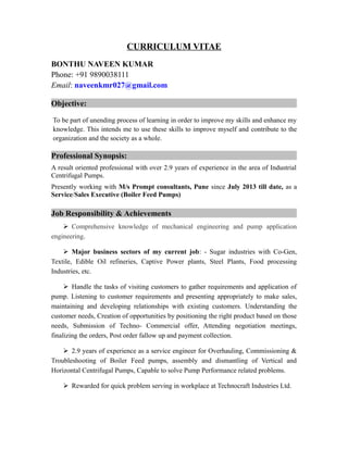 CURRICULUM VITAE
BONTHU NAVEEN KUMAR
Phone: +91 9890038111
Email: naveenkmr027@gmail.com
Objective:
To be part of unending process of learning in order to improve my skills and enhance my
knowledge. This intends me to use these skills to improve myself and contribute to the
organization and the society as a whole.
Professional Synopsis:
A result oriented professional with over 2.9 years of experience in the area of Industrial
Centrifugal Pumps.
Presently working with M/s Prompt consultants, Pune since July 2013 till date, as a
Service/Sales Executive (Boiler Feed Pumps)
Job Responsibility & Achievements
 Comprehensive knowledge of mechanical engineering and pump application
engineering.
 Major business sectors of my current job: - Sugar industries with Co-Gen,
Textile, Edible Oil refineries, Captive Power plants, Steel Plants, Food processing
Industries, etc.
 Handle the tasks of visiting customers to gather requirements and application of
pump. Listening to customer requirements and presenting appropriately to make sales,
maintaining and developing relationships with existing customers. Understanding the
customer needs, Creation of opportunities by positioning the right product based on those
needs, Submission of Techno- Commercial offer, Attending negotiation meetings,
finalizing the orders, Post order fallow up and payment collection.
 2.9 years of experience as a service engineer for Overhauling, Commissioning &
Troubleshooting of Boiler Feed pumps, assembly and dismantling of Vertical and
Horizontal Centrifugal Pumps, Capable to solve Pump Performance related problems.
 Rewarded for quick problem serving in workplace at Technocraft Industries Ltd.
 