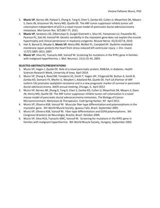 Viviane Palhares Muniz, PhD
3. Muniz VP, Barnes JM, Paliwal S, Zhang X, Tang X, Chen S, Zamba KD, Cullen JJ, Meyerholz DK, Meyers
S, Davis JN, Grossman SR, Henry MD, Quelle DE. The ARF tumor suppressor inhibits tumor cell
colonization independent of p53 in a novel mouse model of pancreatic ductal adenocarcinoma
metastasis. Mol Cancer Res. 9(7):867-77, 2011.
4. Muniz VP, Senkevics AS, Zilbersztajn D, Gurgel-Giannetti J, Silva HC, Yamamoto LU, Pavanello RC,
Pearson PL, Zatz M, Vainzof M. Genetic variability in the myostatin gene does not explain the muscle
hypertrophy and clinical penetrance in myotonia congenita. Muscle Nerve. 41(3):427-8, 2010.
5. Han R, Bansal D, Miyake K, Muniz VP, Weiss RM, McNeil PL, Campbell KP. Dysferlin-mediated
membrane repair protects the heart from stress-induced left ventricular injury. J. Clin. Invest.
117(7):1805-1813, 2007.
6. Muniz VP, Silva HC, Tsanaclis AM, Vainzof M. Screening for mutations in the RYR1 gene in families
with malignant hyperthermia. J. Mol. Neurosci. 21(1):35-42, 2003.
SELECTED ABSTRACTS/PRESENTATIONS
1. Muniz VP, Hagen J, Quelle DE. Role of a novel pancreatic protein, RABL6A, in diabetes. Health
Sciences Research Week, University of Iowa. April 2014.
2. Muniz VP, Zhang X, Reed SM, Tompkins VS, Smith T, Hagen JKF, Fitzgerald M, Button A, Smith B,
Zamba KD, Domann FE, Mezhir JJ, Weydert J, Askeland RA, Quelle DE. Parf-1A (Partner of ARF
isoform 1A) promotes oxaliplatin resistance and is a new prognostic marker of survival in pancreatic
ductal adenocarcinoma. AACR annual meeting. Chicago, IL. April 2012
3. Muniz VP, Barnes JM, Zhang X, Tang X, Chen S, Zamba KD, Cullen JJ, Meyerholz DK, Meyers S, Davis
JN, Henry MD, Quelle DE: The ARF tumor suppressor inhibits tumor cell colonization in a novel
mouse model of pancreatic ductal adenocarcinoma metastasis. The Biology of Cancer:
Microenvironment, Metastasis & Therapeutics. Cold Spring Harbor, NY. April 2011.
4. Muniz VP, Oliveira ASB, Vainzof M. Muscular fiber type differentiation and polymorphisms in the
myostatin gene. Xth World Muscle Society, Iguassu Falls, Brazil. September 2005.
5. Muniz VP, Oliveira ASB, Vainzof M. Fiber type differentiation and GDF8 polymorphisms. XXI
Congresso Brasileiro de Neurologia, Brasília, Brazil. October 2004.
6. Muniz VP, Silva HCA, Tsanaclis AMC, Vainzof M. Screening for mutations in the RYR1 gene in
families with malignant hyperthermia. 8th World Muscle Society, Hungary, September 2003.
 
