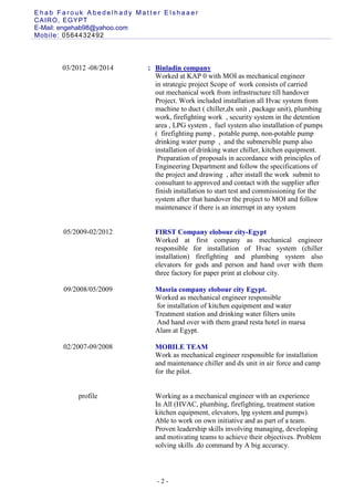 E h a b F a r o u k A b e d e l h a d y M a t t e r E l s h a a e r
CAIRO, EGYPT
E-Mail: engehab89@yahoo.com
Mobile: 0564432492
- 2 -
03/2012 -08/2014
05/2009-02/2012
09/2008/05/2009
02/2007-09/2008
: Binladin company
Worked at KAP 0 with MOI as mechanical engineer
in strategic project Scope of work consists of carried
out mechanical work from infrastructure till handover
Project. Work included installation all Hvac system from
machine to duct ( chiller,dx unit , package unit), plumbing
work, firefighting work , security system in the detention
area , LPG system , fuel system also installation of pumps
( firefighting pump , potable pump, non-potable pump
drinking water pump , and the submersible pump also
installation of drinking water chiller, kitchen equipment.
Preparation of proposals in accordance with principles of
Engineering Department and follow the specifications of
the project and drawing , after install the work submit to
consultant to approved and contact with the supplier after
finish installation to start test and commissioning for the
system after that handover the project to MOI and follow
maintenance if there is an interrupt in any system
FIRST Company elobour city-Egypt
Worked at first company as mechanical engineer
responsible for installation of Hvac system (chiller
installation) firefighting and plumbing system also
elevators for gods and person and hand over with them
three factory for paper print at elobour city.
Masria company elobour city Egypt.
Worked as mechanical engineer responsible
for installation of kitchen equipment and water
Treatment station and drinking water filters units
And hand over with them grand resta hotel in marsa
Alam at Egypt.
MOBILE TEAM
Work as mechanical engineer responsible for installation
and maintenance chiller and dx unit in air force and camp
for the pilot.
profile Working as a mechanical engineer with an experience
In All (HVAC, plumbing, firefighting, treatment station
kitchen equipment, elevators, lpg system and pumps).
Able to work on own initiative and as part of a team.
Proven leadership skills involving managing, developing
and motivating teams to achieve their objectives. Problem
solving skills .do command by A big accuracy.
 