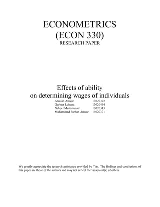 ECONOMETRICS
(ECON 330)
RESEARCH PAPER
Effects of ability
on determining wages of individuals
Arsalan Anwar 13020392
Gurbux Lohana 13020464
Nabeel Muhammad 13020313
Muhammad Farhan Anwar 14020391
We greatly appreciate the research assistance provided by TAs. The findings and conclusions of
this paper are those of the authors and may not reflect the viewpoint(s) of others.
 