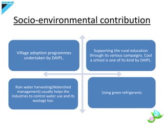 Socio-environmental contribution
Village adoption programmes
undertaken by DAIPL.
Supporting the rural education
through its various campaigns. Cool
a school is one of its kind by DAIPL.
Rain water harvesting(Watershed
management) usually helps the
industries to control water use and its
wastage too.
Using green refrigerants
 