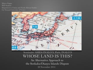 WHOSE LAND IS THIS?WHOSE LAND IS THIS?
An Alternative Approach toAn Alternative Approach to
the Senkaku/Diaoyu Islands Disputethe Senkaku/Diaoyu Islands Dispute
Seminaire ASIES/INALCO, Paris, INALCO
Marco Zappa
PhD Student
Department of Asian and North African Studies
Ca’ Foscari University of Venice
28 Novembre 2014
 
