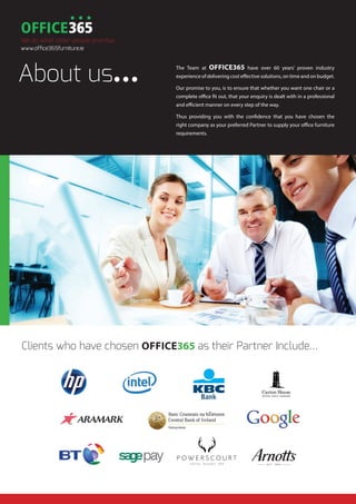 Clients who have chosen OFFICE365 as their Partner Include…
The Team at OFFICE365 have over 60 years’ proven industry
experience of delivering cost effective solutions, on time and on budget.
Our promise to you, is to ensure that whether you want one chair or a
complete office fit out, that your enquiry is dealt with in a professional
and efficient manner on every step of the way.
Thus providing you with the confidence that you have chosen the
right company as your preferred Partner to supply your office furniture
requirements.
About us...
We do what other people promise
www.office365furniture.ie
 
