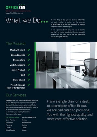 What we Do...
The Process
	 Meet with client	 ✔
	 Listen to needs	 ✔
	 Design plans	 ✔
	 Visit showrooms	 ✔
	 Select Product	 ✔
	 Cost	 ✔
	 Order placed	 ✔
	 Project manage 	 ✔
	 from order to install
It’s one thing to say you do business differently,
but quite another to deliver on that promise.
At OFFICE365 we’ve built our reputation on keeping
our promises, time and time again.
In our experience there’s only one way to do this
and that’s by having a dedicated furniture specialist
working with you every step of the way from initial
enquiry through to delivery.
From a single chair or a desk,
to a complete office fit-out,
we are dedicated to providing
You with the highest quality and
most cost-effective solution
We do what other people promise
www.office365furniture.ie
Our Services
Office365 offer their clients the benefit of being able
to avail of their proven experience providing their
clients with their complete requirements. Whether
your company requires a full turn-key office fit out or
an expansion within an existing location
or downsizing and requiring to optimise
their current office space.
Our Solutions include:
Space Planning
Partitioning
Plumbing
Carpets
Raised flooring
Mechanical & Electrical
Turnkey
Wooden floors
Shelving
Carpets
Storage
 