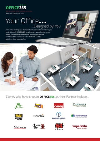 Clients who have chosen OFFICE365 as their Partner Include…
Your Office...
...Designed by You
At the initial meeting, your dedicated furniture specialist will listen to your
needs & through OFFICE365’S complimentary space planning service,
present a professionally drawn layout, providing you with the
confidence it has been drawn within the health & safety
guidelines of the working office.
We do what other people promise
www.office365furniture.ie
 