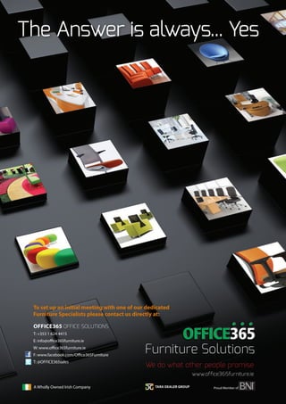 The Answer is always... Yes
To set up an initial meeting with one of our dedicated
Furniture Specialists please contact us directly at:
OFFICE365 OFFICE SOLUTIONS
T: +353 1 624 4415
E: info@office365furniture.ie
W: www.office365furniture.ie
F: www.facebook.com/Office365Furniture
T: @OFFICE365sales
Proud Member ofA Wholly Owned Irish Company
We do what other people promise
www.office365furniture.ie
 